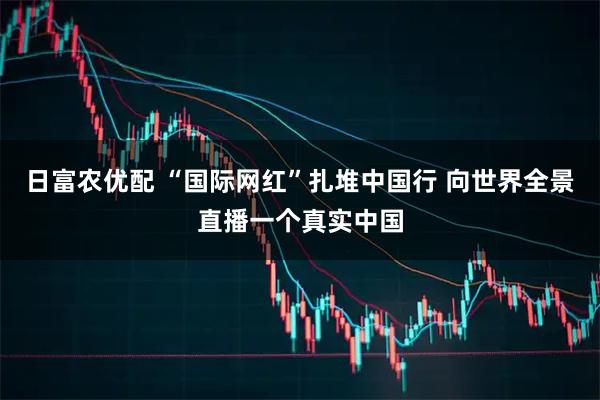 日富农优配 “国际网红”扎堆中国行 向世界全景直播一个真实中国