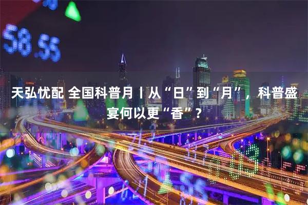 天弘忧配 全国科普月丨从“日”到“月”，科普盛宴何以更“香”？