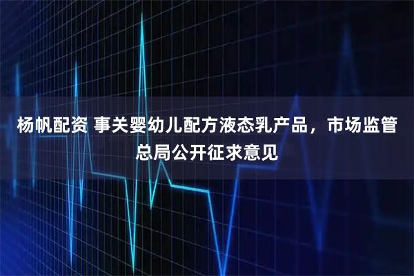 杨帆配资 事关婴幼儿配方液态乳产品，市场监管总局公开征求意见