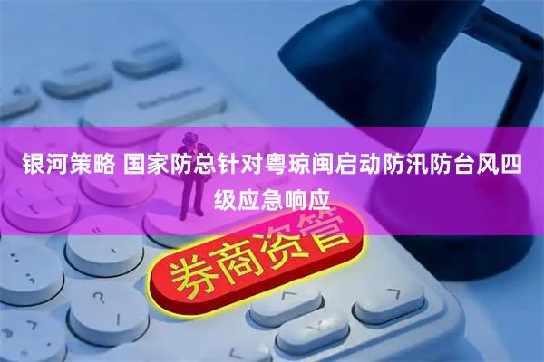 银河策略 国家防总针对粤琼闽启动防汛防台风四级应急响应