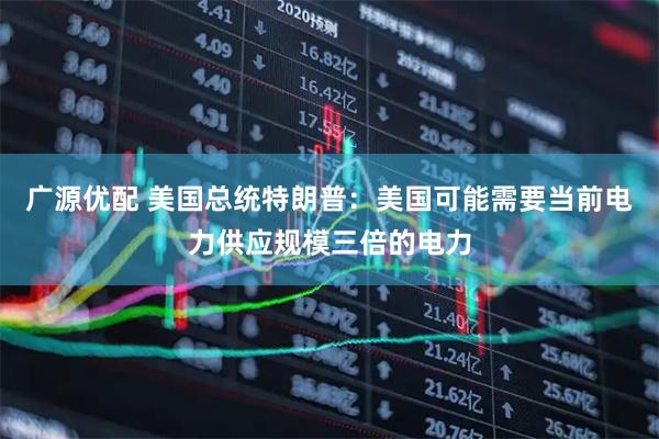 广源优配 美国总统特朗普：美国可能需要当前电力供应规模三倍的电力