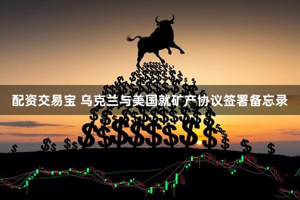 配资交易宝 乌克兰与美国就矿产协议签署备忘录