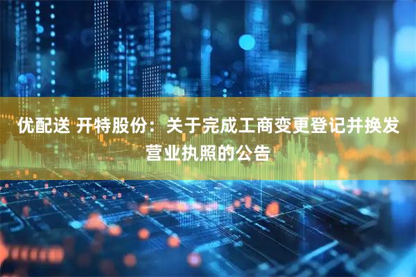 优配送 开特股份：关于完成工商变更登记并换发营业执照的公告