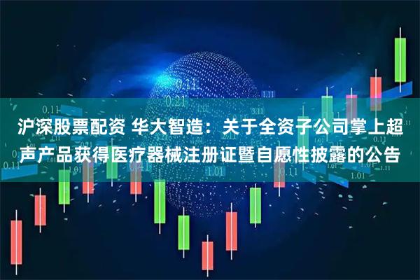 沪深股票配资 华大智造：关于全资子公司掌上超声产品获得医疗器械注册证暨自愿性披露的公告