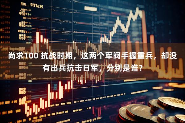 尚求100 抗战时期，这两个军阀手握重兵，却没有出兵抗击日军，分别是谁？