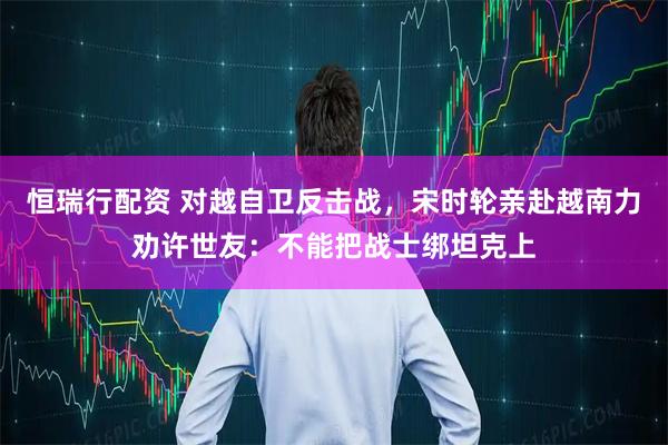 恒瑞行配资 对越自卫反击战，宋时轮亲赴越南力劝许世友：不能把战士绑坦克上