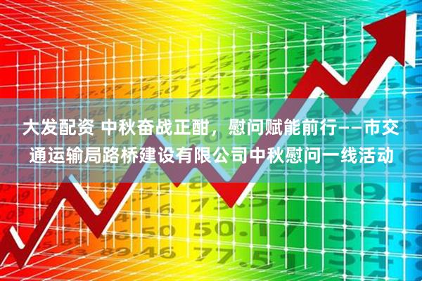 大发配资 中秋奋战正酣，慰问赋能前行——市交通运输局路桥建设有限公司中秋慰问一线活动