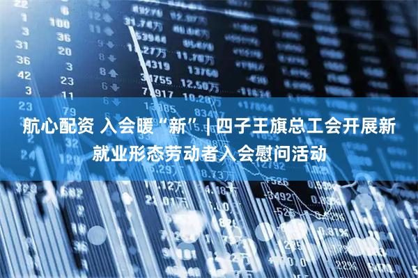 航心配资 入会暖“新” | 四子王旗总工会开展新就业形态劳动者入会慰问活动